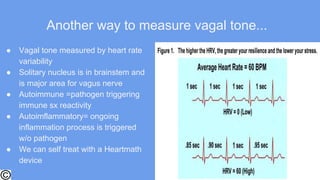 Another way to measure vagal tone...
● Vagal tone measured by heart rate
variability
● Solitary nucleus is in brainstem and
is major area for vagus nerve
● Autoimmune =pathogen triggering
immune sx reactivity
● Autoimflammatory= ongoing
inflammation process is triggered
w/o pathogen
● We can self treat with a Heartmath
device
 