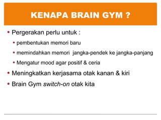 KENAPA BRAIN GYM ? Pergerakan perlu untuk : pembentukan memori baru memindahkan memori  jangka-pendek ke jangka-panjang Mengatur mood agar positif & ceria Meningkatkan kerjasama otak kanan & kiri Brain Gym  switch-on  otak kita 