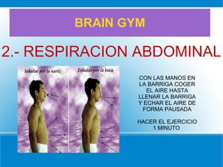 BRAIN GYM
2.- RESPIRACION ABDOMINAL
CON LAS MANOS EN
LA BARRIGA COGER
EL AIRE HASTA
LLENAR LA BARRIGA
Y ECHAR EL AIRE DE
FORMA PAUSADA
HACER EL EJERCICIO
1 MINUTO
 