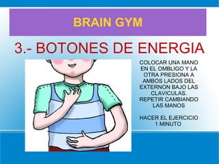BRAIN GYM
3.- BOTONES DE ENERGIA
COLOCAR UNA MANO
EN EL OMBLIGO Y LA
OTRA PRESIONA A
AMBOS LADOS DEL
EXTERNON BAJO LAS
CLAVICULAS.
REPETIR CAMBIANDO
LAS MANOS
HACER EL EJERCICIO
1 MINUTO
 