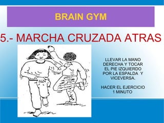 BRAIN GYM
5.- MARCHA CRUZADA ATRAS
LLEVAR LA MANO
DERECHA Y TOCAR
EL PIE IZQUIERDO
POR LA ESPALDA Y
VICEVERSA.
HACER EL EJERCICIO
1 MINUTO
 