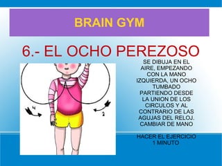 BRAIN GYM
6.- EL OCHO PEREZOSOSE DIBUJA EN EL
AIRE, EMPEZANDO
CON LA MANO
IZQUIERDA, UN OCHO
TUMBADO
PARTIENDO DESDE
LA UNION DE LOS
CIRCULOS Y AL
CONTRARIO DE LAS
AGUJAS DEL RELOJ.
CAMBIAR DE MANO
HACER EL EJERCICIO
1 MINUTO
 