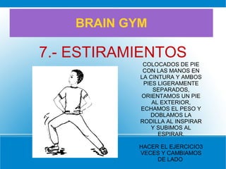 BRAIN GYM
7.- ESTIRAMIENTOS
COLOCADOS DE PIE
CON LAS MANOS EN
LA CINTURA Y AMBOS
PIES LIGERAMENTE
SEPARADOS,
ORIENTAMOS UN PIE
AL EXTERIOR,
ECHAMOS EL PESO Y
DOBLAMOS LA
RODILLA AL INSPIRAR
Y SUBIMOS AL
ESPIRAR.
HACER EL EJERCICIO3
VECES Y CAMBIAMOS
DE LADO
 