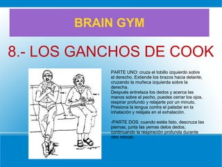 BRAIN GYM
8.- LOS GANCHOS DE COOK
PARTE UNO: cruza el tobillo izquierdo sobre
el derecho. Extiende los brazos hacia delante,
cruzando la muñeca izquierda sobre la
derecha.
Después entrelaza los dedos y acerca las
manos sobre el pecho, puedes cerrar los ojos,
respirar profundo y relajarte por un minuto.
Presiona la lengua contra el paladar en la
inhalación y relájala en el exhalación.
-PARTE DOS: cuando estés listo, descruza las
piernas, junta las yemas delos dedos,
continuando la respiración profunda durante
otro minuto.
 