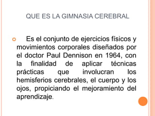 QUE ES LA GIMNASIA CEREBRAL
Es el conjunto de ejercicios físicos y
movimientos corporales diseñados por
el doctor Paul Dennison en 1964, con
la finalidad de aplicar técnicas
prácticas que involucran los
hemisferios cerebrales, el cuerpo y los
ojos, propiciando el mejoramiento del
aprendizaje.