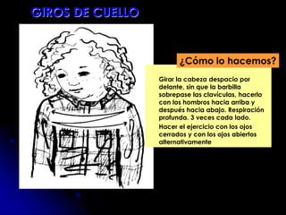  Girar la cabeza despacio por
delante, sin que la barbilla
sobrepase las clavículas, hacerlo
con los hombros hacia arriba y
después hacia abajo. Respiración
profunda. 3 veces cada lado.
 Hacer el ejercicio con los ojos
cerrados y con los ojos abiertos
alternativamente
¿Cómo lo hacemos?
GIROS DE CUELLO
 