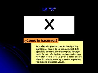 X
 Es el símbolo positivo del Braim Gym © y
significa el cruce de la línea central. Este
ejercicio entrena al cerebro para trabajar
de la forma más óptima activando los dos
hemisferios a la vez. Se puede colocar este
símbolo dondequiera que sea apropiado y
reclame la atención visual.
¿Cómo lo hacemos?
LA “X”
 