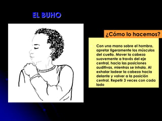  Con una mano sobre el hombro,
apretar ligeramente los músculos
del cuello. Mover la cabeza
suavemente a través del eje
central, hacia las posiciones
auditivas, mientras se inhala. Al
exhalar ladear la cabeza hacia
delante y volver a la posición
central. Repetir 3 veces con cada
lado
¿Cómo lo hacemos?
EL BUHO
 