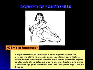  Apoyar las manos en una pared o en el respaldo de una silla,
colocar una pierna hacia atrás con el talón levantado e inclinarse
hacia delante, flexionando la rodilla de la pierna avanzada. El peso
se sitúa en la pierna delantera y se va pasando hacia la otra pierna
mientras se apoya el talón en el suelo, a la vez que se espira. Repetir
3 veces
¿Cómo lo hacemos?
BOMBEO DE PANTORRILLA
 
