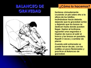  Sentarse cómodamente
cruzando un pie sobre otro a la
altura de los tobillos,
inclinándose hacia delante,
dejando que la gravedad actúe
y dejando que los brazos se
deslicen hasta donde puedan
llegar. Espirar al inclinarse,
aguantar unos segundos e
inspirar de nuevo al subir el
tronco y los brazos en paralelo.
Repetir 3 veces y cambiar de
pierna
 Cuando esté entrenado se
puede hacer de pie, con las
rodillas un poco flexionadas y
practicar el Balanceo de
gravedad.
¿Cómo lo hacemos?BALANCEO DE
GRAVEDAD
 