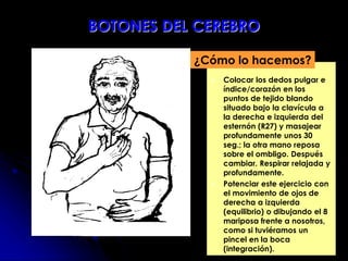  Colocar los dedos pulgar e
índice/corazón en los
puntos de tejido blando
situado bajo la clavícula a
la derecha e izquierda del
esternón (R27) y masajear
profundamente unos 30
seg.; la otra mano reposa
sobre el ombligo. Después
cambiar. Respirar relajada y
profundamente.
 Potenciar este ejercicio con
el movimiento de ojos de
derecha a izquierda
(equilibrio) o dibujando el 8
mariposa frente a nosotros,
como si tuviéramos un
pincel en la boca
(integración).
¿Cómo lo hacemos?
BOTONES DEL CEREBRO
 
