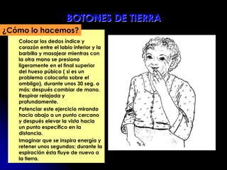  Colocar los dedos índice y
corazón entre el labio inferior y la
barbilla y masajear mientras con
la otra mano se presiona
ligeramente en el final superior
del hueso púbico ( si es un
problema colocarla sobre el
ombligo), durante unos 30 seg. o
más; después cambiar de mano.
Respirar relajada y
profundamente.
 Potenciar este ejercicio mirando
hacia abajo a un punto cercano
y después elevar la vista hacia
un punto específico en la
distancia.
 Imaginar que se inspira energía y
retener unos segundos; durante la
espiración ésta fluye de nuevo a
la tierra.
¿Cómo lo hacemos?
BOTONES DE TIERRA
 