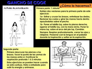 Primera parte: 1 minuto
 Existen dos versiones para la primera parte de este
ejercicio:
 1a- Estirar y cruzar los brazos, entrelazar los dedos,
flexionar los codos y girar las manos hacia dentro
apoyándolas sobre el pecho.
 1b- Poner el tobillo izq. sobre la pierna derecha,
agarrar el tobillo izq. con la mano dcha. Poner la
mano izq. sobre el arco del pie izq. Cambiar.
 Siempre: Respirar profundamente, cerrar los ojos y
relajarse. Presionar con la lengua en el paladar
durante la inspiración y soltar en la espiración.
¿Cómo lo hacemos?
Segunda parte:
 Primero descruzar las piernas o los
brazos. Tocar la punta de las yemas de
las manos entre sí. Continuar la
respiración profunda 1 ó 2 minutos
 Estos ejercicios se pueden hacer cuando
se está confuso, triste o enfadado para
subir la energía y animarse.
GANCHO DE COOK
 