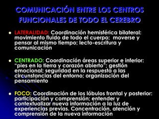 COMUNICACIÓN ENTRE LOS CENTROS
FUNCIONALES DE TODO EL CEREBRO
 LATERALIDAD: Coordinación hemisférica bilateral:
movimiento fluido de todo el cuerpo; moverse y
pensar al mismo tiempo; lecto-escritura y
comunicación
 CENTRADO: Coordinación áreas superior e inferior:
“pies en la tierra y corazón abierto”; gestión
emocional; seguridad en la respuesta a las
circunstancias del entorno; organización del
pensamiento
 FOCO: Coordinación de los lóbulos frontal y posterior:
participación y comprensión; entender y
contextualizar nueva información a la luz de
experiencias previas. Concentración, atención y
comprensión de la nueva información
 
