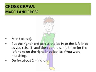 CROSS CRAWL
MARCH AND CROSS
• Stand (or sit).
• Put the right hand across the body to the left knee
as you raise it, and then do the same thing for the
left hand on the right knee just as if you were
marching.
• Do for about 2 minutes.
 