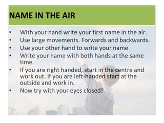 NAME IN THE AIR
• With your hand write your first name in the air.
• Use large movements. Forwards and backwards.
• Use your other hand to write your name
• Write your name with both hands at the same
time.
• If you are right handed, start in the centre and
work out. If you are left-handed start at the
outside and work in.
• Now try with your eyes closed!
 