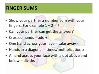 FINGER SUMS
• Show your partner a number sum with your
fingers. For example 1 + 2 = ?
• Can your partner can get the answer?
• Crossed hands = add +
• One hand across your face = take away -
• Hands in a diagonal = times/multiplication x
• A hand across your face with a dot above and
below = divide.
 