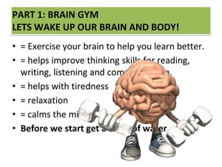 PART 1: BRAIN GYM
LETS WAKE UP OUR BRAIN AND BODY!
• = Exercise your brain to help you learn better.
• = helps improve thinking skills for reading,
writing, listening and comprehension.
• = helps with tiredness
• = relaxation
• = calms the mind.
• Before we start get a drink of water.
 