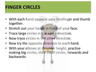 FINGER CIRCLES
• With each hand squeeze your forefinger and thumb
together.
• Stretch out your hands in front of your face.
• Trace large circles in the same direction.
• Now trace circles in the other direction.
• Now try the opposite direction to each hand.
• With your elbows at shoulder height, practise
making big circles, then small circles, forwards and
backwards.
 