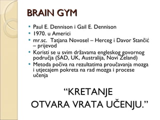 BRAIN GYM Paul E. Dennison i Gail E. Dennison 1970. u Americi mr.sc.  Tatjana Novosel – Herceg i Davor Stančić – prijevod Koristi se u svim državama engleskog govornog područja (SAD, UK, Australija, Novi Zeland) Metoda počiva na rezultatima proučavanja mozga i utjecajem pokreta na rad mozga i procese učenja “ KRETANJE  OTVARA VRATA UČENJU.” 