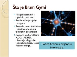 Što je Brain Gym? Niz jednostavnih i ugodnih pokreta Potiče učenje cijelim mozgom Pomaže svima i mladima i starima u buđenju skrivenih potencijala Pomaže kod problema ADD,  ADHD,  disleksije, disgrafije, jezičnih teškoća, teškoća razumijevanja… Potiče brzinu u prijenosu informacija 