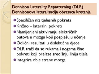 Dennison Laterality Repatterning (DLR) Dennisonova lateralizacija obrazaca kretanja Specifičan niz tjelesnih pokreta Križno – lateralni pokreti Namijenjeni aktiviranju električnih putova u mozgu koji pospješuju učenje Odlični rezultati u dislektične djece DLR traži da se rukama i nogama čine pokreti koji prelaze središnju liniju tijela Integrira obje strane mozga 
