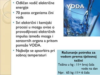 VODA Odličan vodič električne energije 70 posto organizma čini voda Svi električni i kemijski procesi u mozgu ovise o provodljivosti električnih impulsa između mozga i senzornih organa a pritom pomaže VODA. Najbolje se apsorbira pri sobnoj temperaturi  Računanje potreba za vodom prema tjelesnoj težini Težina u kg : 11= broj čaša  vode na dan Npr.  65 kg :11= 6 čaša 