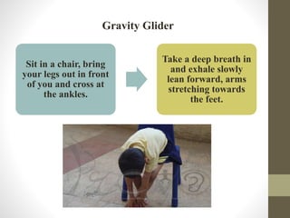 Gravity Glider
Sit in a chair, bring
your legs out in front
of you and cross at
the ankles.
Take a deep breath in
and exhale slowly
lean forward, arms
stretching towards
the feet.
 