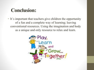 Conclusion:
• It´s important that teachers give children the opportunity
of a fun and a complete way of learning; leaving
conventional resources. Using the imagination and body
as a unique and only resource to relax and learn.
 