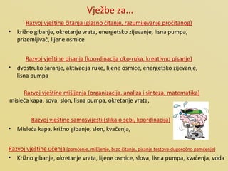 Vježbe za … Razvoj vještine čitanja (glasno čitanje, razumijevanje pročitanog) križno gibanje, okretanje vrata, energetsko zijevanje, lisna pumpa, prizemljivač, lijene osmice Razvoj vještine pisanja (koordinacija oko-ruka, kreativno pisanje) dvostruko šaranje, aktivacija ruke, lijene osmice, energetsko zijevanje, lisna pumpa Razvoj vještine mišljenja (organizacija, analiza i sinteza, matematika) misleća kapa, sova, slon, lisna pumpa, okretanje vrata,  Razvoj vještine samosvijesti (slika o sebi, koordinacija) Misleća kapa, križno gibanje, slon, kvačenja,  Razvoj vještine učenja  (pamćenje, mišljenje, brzo čitanje, pisanje testova-dugoročno pamćenje) Križno gibanje, okretanje vrata, lijene osmice, slova, lisna pumpa, kvačenja, voda 