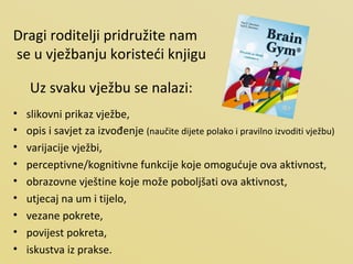Dragi roditelji pridružite nam se u vježbanju koristeći knjigu Uz svaku vježbu se nalazi: slikovni prikaz vježbe, opis i savjet za izvođenje  (naučite dijete polako i pravilno izvoditi vježbu) varijacije vježbi, perceptivne/kognitivne funkcije koje omogućuje ova aktivnost, obrazovne vještine koje može poboljšati ova aktivnost, utjecaj na um i tijelo, vezane pokrete, povijest pokreta, iskustva iz prakse. 