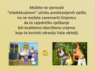 Možete ne vjerovati  “ intelektualnom” učinku predstavljenih vježbi, no ne možete zanemariti činjenicu  da će zajedničko vježbanje  biti kvalitetno iskorišteno vrijeme  koje će koristiti zdravlju Vaše obitelji. 