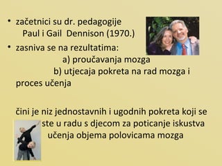 začetnici su dr. pedagogije  Paul i Gail  Dennison (1970.)  zasniva se na rezultatima:  a) proučavanja mozga  b) utjecaja pokreta na rad mozga i proces učenja čini je niz jednostavnih i ugodnih pokreta koji se koriste u radu s djecom za poticanje iskustva učenja objema polovicama mozga 