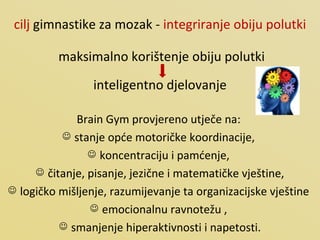 cilj  gimnastike za mozak -  integriranje obiju polutki maksimalno korištenje obiju polutki  inteligentno djelovanje Brain Gym provjereno utječe na:  stanje opće motoričke koordinacije,  koncentraciju i pamćenje,  čitanje, pisanje, jezične i matematičke vještine, logičko mišljenje, razumijevanje ta organizacijske vještine  emocionalnu ravnotežu ,  smanjenje hiperaktivnosti i napetosti. 