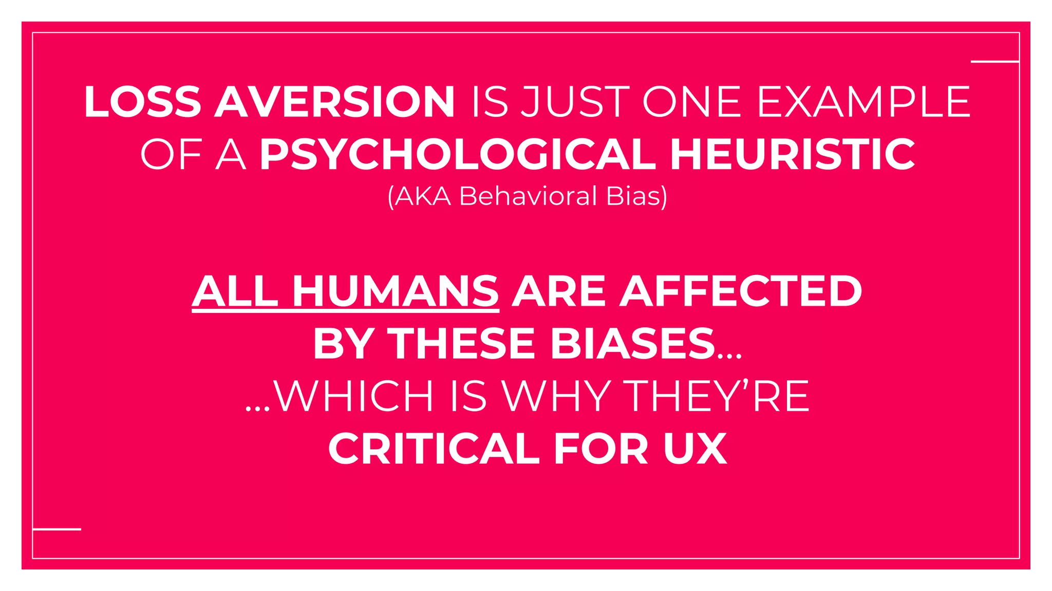 LOSS AVERSION IS JUST ONE EXAMPLE
OF A PSYCHOLOGICAL HEURISTIC
(AKA Behavioral Bias)
ALL HUMANS ARE AFFECTED
BY THESE BIASES...
...WHICH IS WHY THEY’RE
CRITICAL FOR UX
 