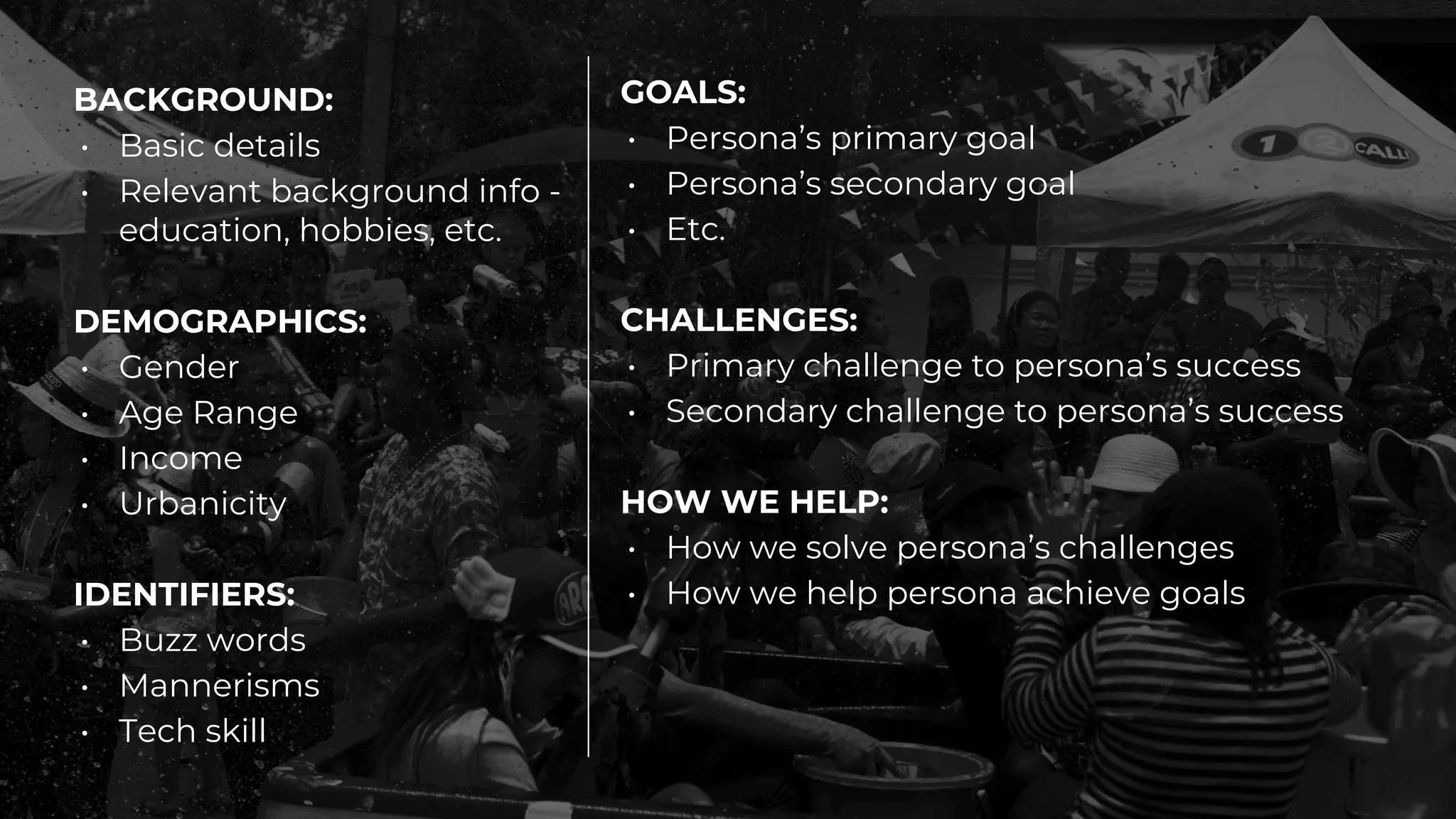 BACKGROUND:
• Basic details
• Relevant background info -
education, hobbies, etc.
DEMOGRAPHICS:
• Gender
• Age Range
• Income
• Urbanicity
IDENTIFIERS:
• Buzz words
• Mannerisms
• Tech skill
GOALS:
• Persona’s primary goal
• Persona’s secondary goal
• Etc.
CHALLENGES:
• Primary challenge to persona’s success
• Secondary challenge to persona’s success
HOW WE HELP:
• How we solve persona’s challenges
• How we help persona achieve goals
 