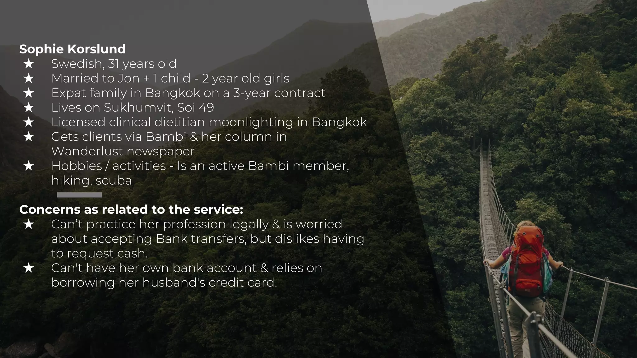 Sophie Korslund
★ Swedish, 31 years old
★ Married to Jon + 1 child - 2 year old girls
★ Expat family in Bangkok on a 3-year contract
★ Lives on Sukhumvit, Soi 49
★ Licensed clinical dietitian moonlighting in Bangkok
★ Gets clients via Bambi & her column in
Wanderlust newspaper
★ Hobbies / activities - Is an active Bambi member,
hiking, scuba
Concerns as related to the service:
★ Can’t practice her profession legally & is worried
about accepting Bank transfers, but dislikes having
to request cash.
★ Can't have her own bank account & relies on
borrowing her husband's credit card.
 