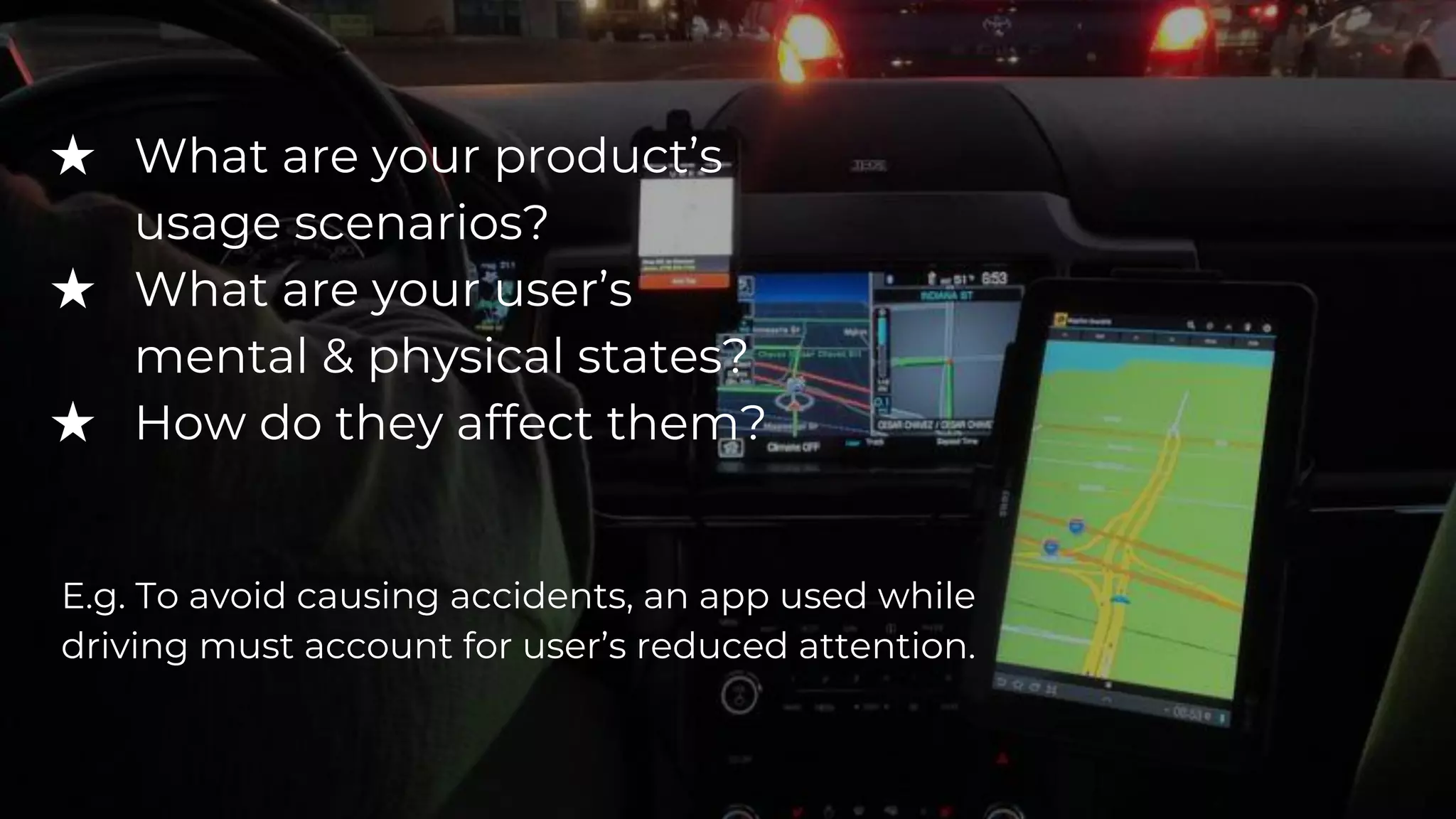 ★ What are your product’s
usage scenarios?
★ What are your user’s
mental & physical states?
★ How do they affect them?
E.g. To avoid causing accidents, an app used while
driving must account for user’s reduced attention.
 