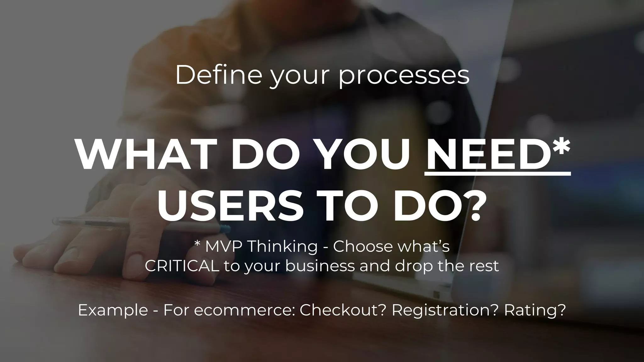 Define your processes
WHAT DO YOU NEED*
USERS TO DO?
* MVP Thinking - Choose what’s
CRITICAL to your business and drop the rest
Example - For ecommerce: Checkout? Registration? Rating?
 