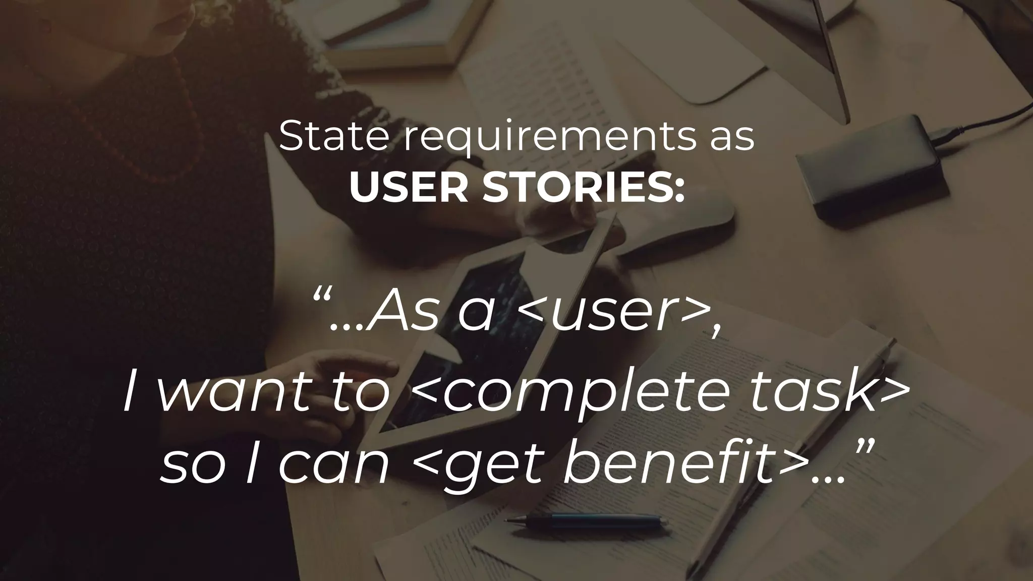 State requirements as
USER STORIES:
“...As a <user>,
I want to <complete task>
so I can <get benefit>...”
 