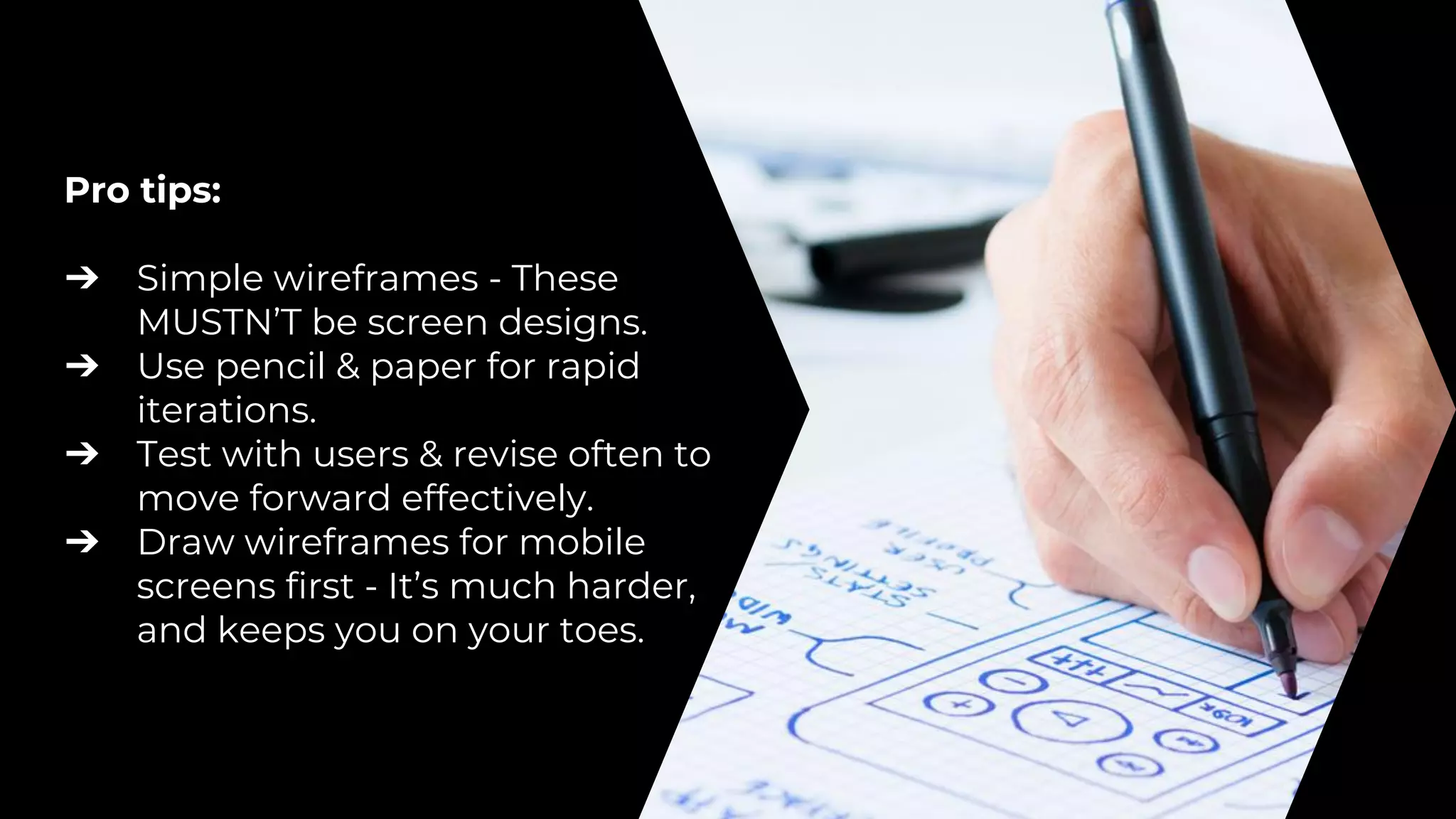 Pro tips:
➔ Simple wireframes - These
MUSTN’T be screen designs.
➔ Use pencil & paper for rapid
iterations.
➔ Test with users & revise often to
move forward effectively.
➔ Draw wireframes for mobile
screens first - It’s much harder,
and keeps you on your toes.
 