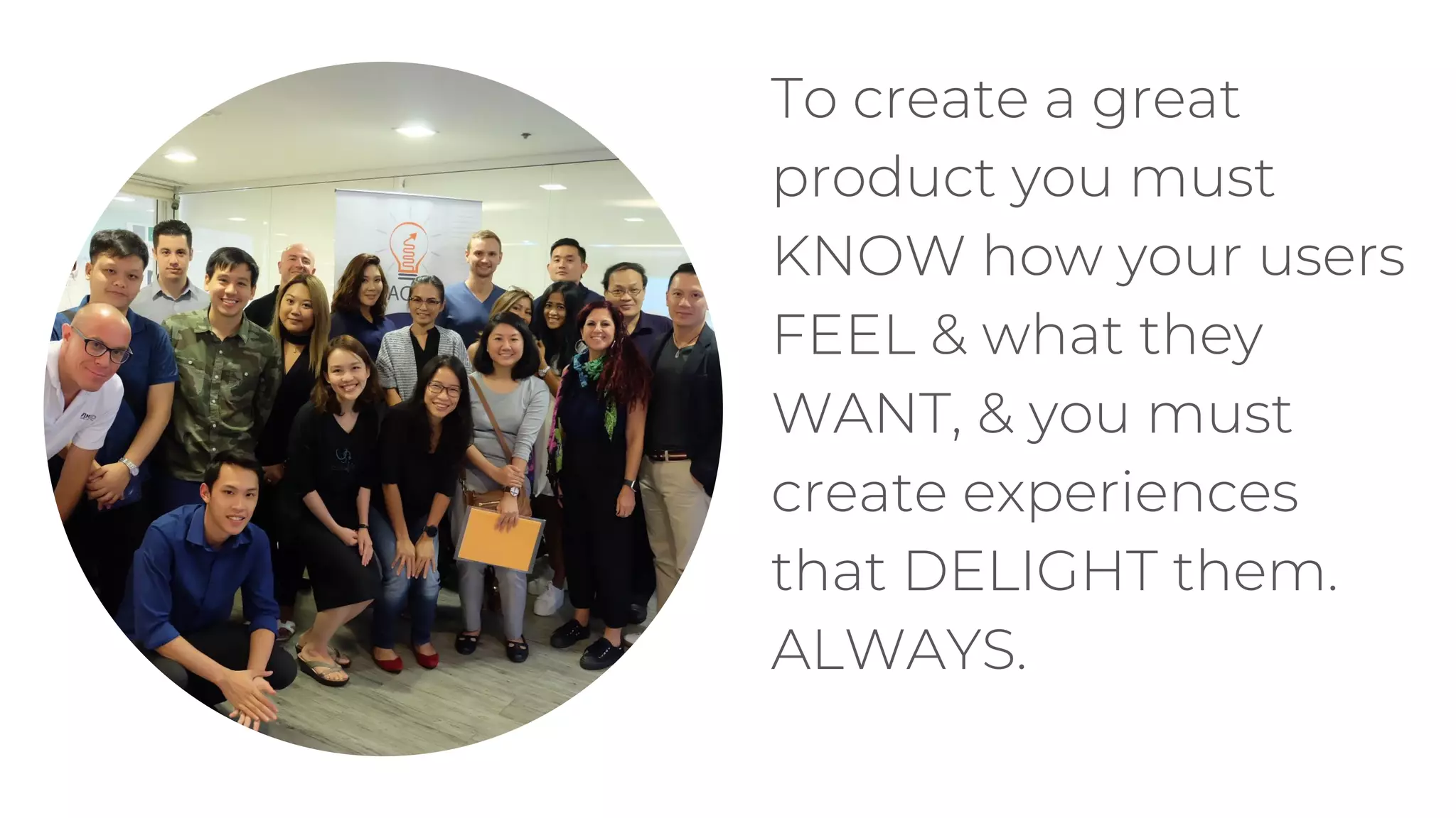 To create a great
product you must
KNOW how your users
FEEL & what they
WANT, & you must
create experiences
that DELIGHT them.
ALWAYS.
 