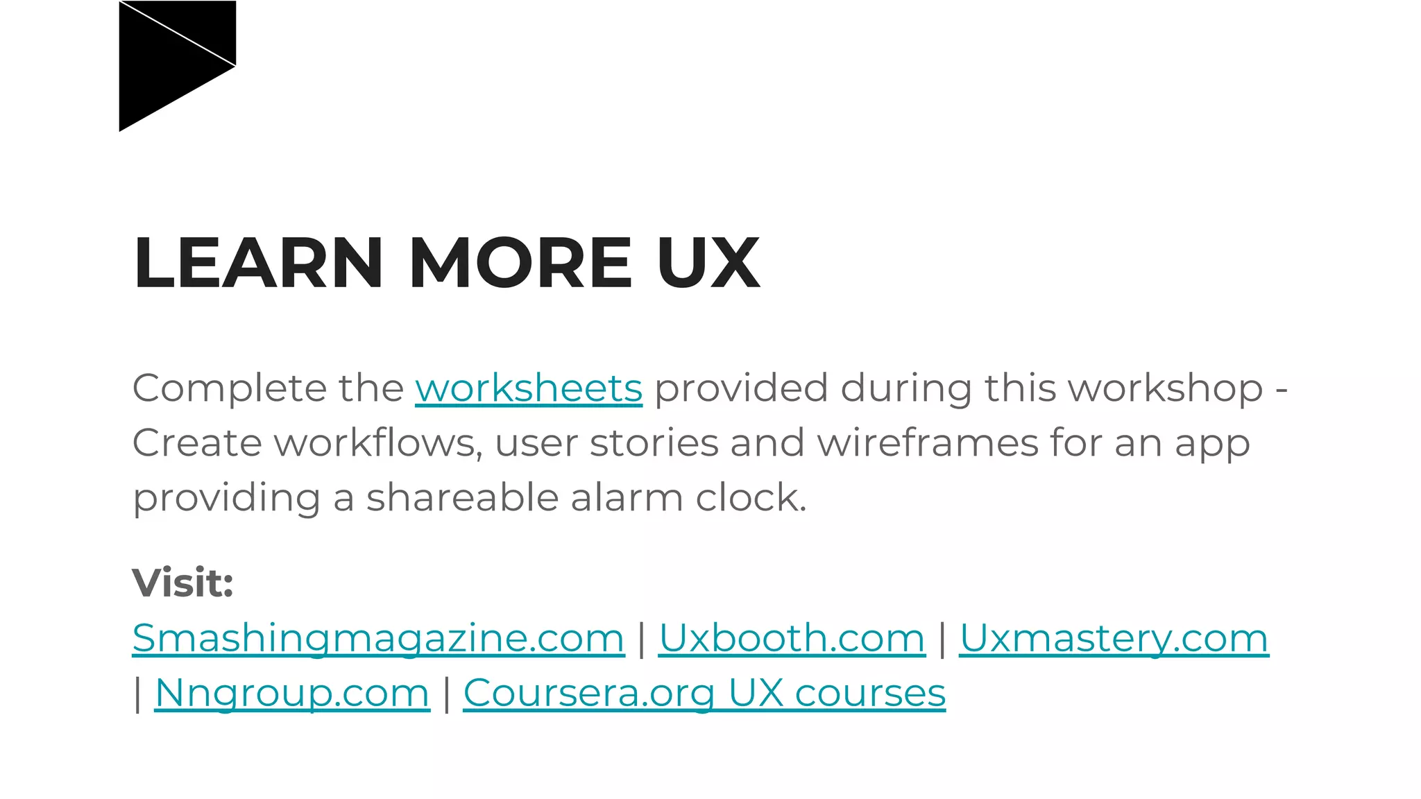 LEARN MORE UX
Complete the worksheets provided during this workshop -
Create workflows, user stories and wireframes for an app
providing a shareable alarm clock.
Visit:
Smashingmagazine.com | Uxbooth.com | Uxmastery.com
| Nngroup.com | Coursera.org UX courses
 