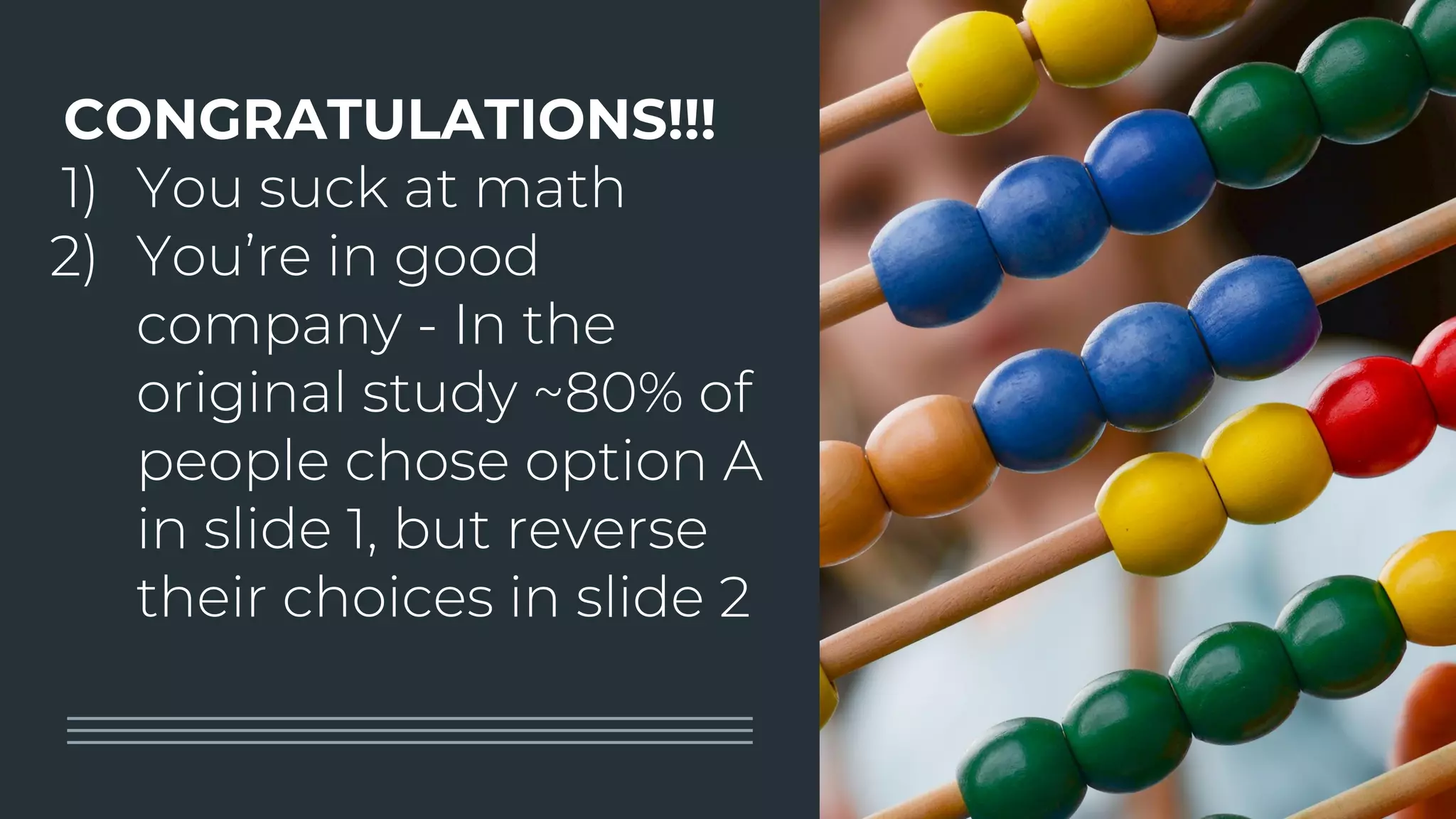 CONGRATULATIONS!!!
1) You suck at math
2) You’re in good
company - In the
original study ~80% of
people chose option A
in slide 1, but reverse
their choices in slide 2
 