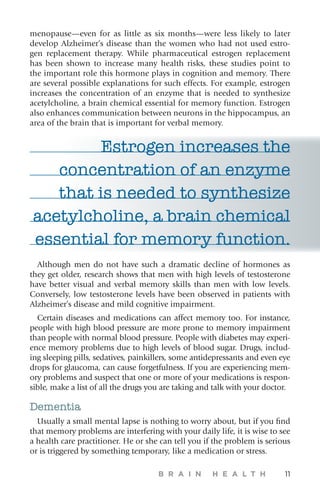 B R A I N H E A L T H 11
menopause—even for as little as six months—were less likely to later
develop Alzheimer’s disease than the women who had not used estro-
gen replacement therapy. While pharmaceutical estrogen replacement
has been shown to increase many health risks, these studies point to
the important role this hormone plays in cognition and memory. There
are several possible explanations for such effects. For example, estrogen
increases the concentration of an enzyme that is needed to synthesize
acetylcholine, a brain chemical essential for memory function. Estrogen
also enhances communication between neurons in the hippocampus, an
area of the brain that is important for verbal memory.
Estrogen increases the
concentration of an enzyme
that is needed to synthesize
acetylcholine, a brain chemical
essential for memory function.
Although men do not have such a dramatic decline of hormones as
they get older, research shows that men with high levels of testosterone
have better visual and verbal memory skills than men with low levels.
Conversely, low testosterone levels have been observed in patients with
Alzheimer’s disease and mild cognitive impairment.
Certain diseases and medications can affect memory too. For instance,
people with high blood pressure are more prone to memory impairment
than people with normal blood pressure. People with diabetes may experi-
ence memory problems due to high levels of blood sugar. Drugs, includ-
ing sleeping pills, sedatives, painkillers, some antidepressants and even eye
drops for glaucoma, can cause forgetfulness. If you are experiencing mem-
ory problems and suspect that one or more of your medications is respon-
sible, make a list of all the drugs you are taking and talk with your doctor.
Dementia
Usually a small mental lapse is nothing to worry about, but if you find
that memory problems are interfering with your daily life, it is wise to see
a health care practitioner. He or she can tell you if the problem is serious
or is triggered by something temporary, like a medication or stress.
 