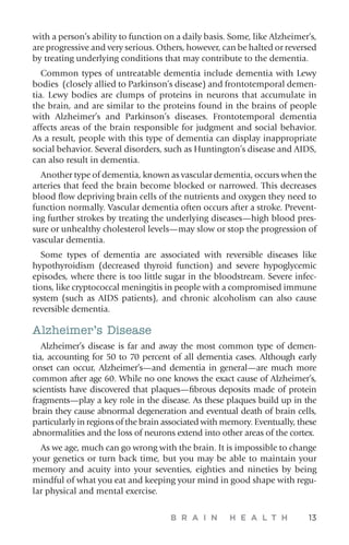 B R A I N H E A L T H 13
with a person’s ability to function on a daily basis. Some, like ­Alzheimer’s,
are progressive and very serious. Others, however, can be halted or reversed
by treating underlying conditions that may contribute to the dementia.
Common types of untreatable dementia include dementia with Lewy
bodies (closely allied to Parkinson’s disease) and frontotemporal demen-
tia. Lewy bodies are clumps of proteins in neurons that accumulate in
the brain, and are similar to the proteins found in the brains of people
with Alzheimer’s and Parkinson’s diseases. Frontotemporal dementia
affects areas of the brain responsible for judgment and social behavior.
As a result, people with this type of dementia can display inappropriate
social behavior. Several disorders, such as Huntington’s disease and AIDS,
can also result in dementia.
Another type of dementia, known as vascular dementia, occurs when the
arteries that feed the brain become blocked or narrowed. This decreases
blood flow depriving brain cells of the nutrients and oxygen they need to
function normally. Vascular dementia often occurs after a stroke. Prevent-
ing further strokes by treating the underlying diseases—high blood pres-
sure or unhealthy cholesterol levels—may slow or stop the progression of
vascular dementia.
Some types of dementia are associated with reversible diseases like
hypothyroidism (decreased thyroid function) and severe hypoglycemic
episodes, where there is too little sugar in the bloodstream. Severe infec-
tions, like cryptococcal meningitis in people with a compromised immune
system (such as AIDS patients), and chronic alcoholism can also cause
reversible dementia.
Alzheimer’s Disease
Alzheimer’s disease is far and away the most common type of demen-
tia, accounting for 50 to 70 percent of all dementia cases. Although early
onset can occur, Alzheimer’s—and dementia in general—are much more
common after age 60. While no one knows the exact cause of Alzheimer’s,
scientists have discovered that plaques—fibrous deposits made of protein
fragments—play a key role in the disease. As these plaques build up in the
brain they cause abnormal degeneration and eventual death of brain cells,
particularly in regions of the brain associated with memory. Eventually, these
abnormalities and the loss of neurons extend into other areas of the cortex.
As we age, much can go wrong with the brain. It is impossible to change
your genetics or turn back time, but you may be able to maintain your
memory and acuity into your seventies, eighties and nineties by being
mindful of what you eat and keeping your mind in good shape with regu-
lar physical and mental exercise.
 