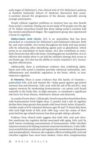 18 B R A I N H E A L T H
early stages of Alzheimer’s. One clinical trial of 334 Alzheimer’s patients
at Stanford University School of Medicine discovered that acetyl-
L-carnitine slowed the progression of the disease, especially among
younger participants.
People without cognitive problems or memory loss can also benefit
from acetyl-L-carnitine. During one recent study of 96 people over the age
of 70, Italian researchers found that those taking acetyl-L-carnitine had
less mental and physical fatigue. The supplement group also experienced
a boost in cognition.
Alpha-Lipoic Acid (ALA): ALA is an antioxidant that has been
researched as a treatment for Alzheimer’s and Parkinson’s diseases. Both
fat- and water-soluble, ALA travels throughout the body and may protect
cells by enhancing other detoxifying agents such as glutathione, which
serves as an antioxidant in brain tissues. ALA also contributes to meta-
bolic functions that affect the brain, including glucose metabolism. It is so
effective that studies show it can halt the oxidative damage that occurs as
our brains age. ALA also has the ability to recycle vitamins C  E, increas-
ing their effectiveness.
Additionally, there is preliminary evidence that combining alpha-
lipoic-acid with acetyl-L-carnitine provides enhanced antioxidant, anti-
inflammatory and metabolic regulation in the brain, which, in turn,
improves cognition.
B Vitamins: There is some evidence that this family of vitamins—
particularly folic acid and vitamin B6—helps guard against age-related
memory loss and dementia. Folic acid, with the aid of B6 and B12, may
support memory by moderating homocysteine—an amino acid found
naturally in the body that, in high amounts, is considered a significant
risk factor for heart disease, Alzheimer’s disease and dementia.
In a study of more than 1,200 people, French researchers found that those
with homocysteine levels higher than 15 µmol/L had a risk of cognitive
decline three times greater than people with lower levels, below 10 µmol/L.
Another study of 818 volunteers between ages 50 and 75 found that those
who took high levels of folic acid—800 mcg—over the course of three
years had less age-related memory loss than people taking a placebo.
Evidence from clinical trials suggests that both folic acid and citico-
line ameliorate the cognitive decline associated with aging. Folic acid, by
itself, lowers circulating concentrations of homocysteine, while citicoline
improves memory by helping maintain neuronal membranes. It also influ-
encesacetylcholineproductionandregulatesthetransmissionofdopamine
and norepinephrine. However, the cognitive effects of taking folic acid and
citicoline together have never been studied. Given their complementary
 