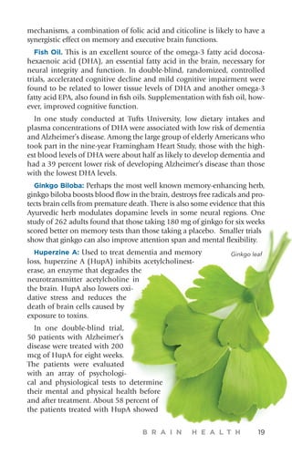 mechanisms, a combination of folic acid and citicoline is likely to have a
synergistic effect on memory and executive brain functions.
Fish Oil. This is an excellent source of the omega-3 fatty acid docosa-
hexaenoic acid (DHA), an essential fatty acid in the brain, necessary for
neural integrity and function. In double-blind, randomized, controlled
trials, accelerated cognitive decline and mild cognitive impairment were
found to be related to lower tissue levels of DHA and another omega-3
fatty acid EPA, also found in fish oils. Supplementation with fish oil, how-
ever, improved cognitive function.
In one study conducted at Tufts University, low dietary intakes and
plasma concentrations of DHA were associated with low risk of dementia
and Alzheimer’s disease. Among the large group of elderly Americans who
took part in the nine-year Framingham Heart Study, those with the high-
est blood levels of DHA were about half as likely to develop dementia and
had a 39 percent lower risk of developing Alzheimer’s disease than those
with the lowest DHA levels.
Ginkgo Biloba: Perhaps the most well known memory-enhancing herb,
ginkgo biloba boosts blood flow in the brain, destroys free radicals and pro-
tects brain cells from premature death. There is also some evidence that this
Ayurvedic herb modulates dopamine levels in some neural regions. One
study of 262 adults found that those taking 180 mg of ginkgo for six weeks
scored better on memory tests than those taking a placebo. Smaller trials
show that ginkgo can also improve attention span and mental flexibility.
Huperzine A: Used to treat dementia and memory
loss, huperzine A (HupA) inhibits acetylcholinest-
erase, an enzyme that degrades the
neurotransmitter acetylcholine in
the brain. HupA also lowers oxi-
dative stress and reduces the
death of brain cells caused by
exposure to toxins.
In one double-blind trial,
50 patients with Alzheimer’s
disease were treated with 200
mcg of HupA for eight weeks.
The patients were evaluated
with an array of psychologi-
cal and physiological tests to determine
their mental and physical health before
and after treatment. About 58 percent of
the patients treated with HupA showed
B R A I N H E A L T H 19
Ginkgo leaf
 