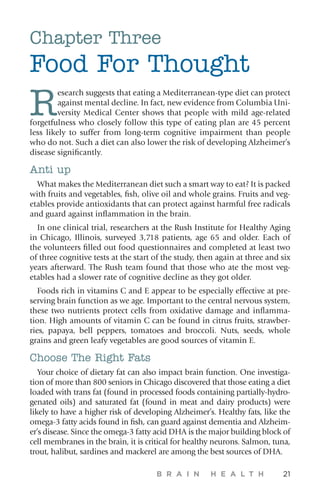 B R A I N H E A L T H 21
Chapter Three
Food For Thought
R
esearch suggests that eating a Mediterranean-type diet can protect
against mental decline. In fact, new evidence from Columbia Uni-
versity Medical Center shows that people with mild age-related
forgetfulness who closely follow this type of eating plan are 45 percent
less likely to suffer from long-term cognitive impairment than people
who do not. Such a diet can also lower the risk of developing Alzheimer’s
disease significantly.
Anti up
What makes the Mediterranean diet such a smart way to eat? It is packed
with fruits and vegetables, fish, olive oil and whole grains. Fruits and veg-
etables provide antioxidants that can protect against harmful free radicals
and guard against inflammation in the brain.
In one clinical trial, researchers at the Rush Institute for Healthy Aging
in Chicago, Illinois, surveyed 3,718 patients, age 65 and older. Each of
the volunteers filled out food questionnaires and completed at least two
of three cognitive tests at the start of the study, then again at three and six
years afterward. The Rush team found that those who ate the most veg-
etables had a slower rate of cognitive decline as they got older.
Foods rich in vitamins C and E appear to be especially effective at pre-
serving brain function as we age. Important to the central nervous system,
these two nutrients protect cells from oxidative damage and inflamma-
tion. High amounts of vitamin C can be found in citrus fruits, strawber-
ries, papaya, bell peppers, tomatoes and broccoli. Nuts, seeds, whole
grains and green leafy vegetables are good sources of vitamin E.
Choose The Right Fats
Your choice of dietary fat can also impact brain function. One investiga-
tion of more than 800 seniors in Chicago discovered that those eating a diet
loaded with trans fat (found in processed foods containing partially-hydro-
genated oils) and saturated fat (found in meat and dairy products) were
likely to have a higher risk of developing Alzheimer’s. Healthy fats, like the
omega-3 fatty acids found in fish, can guard against dementia and Alzheim-
er’s disease. Since the omega-3 fatty acid DHA is the major building block of
cell membranes in the brain, it is critical for healthy neurons. Salmon, tuna,
trout, halibut, sardines and mackerel are among the best sources of DHA.
 