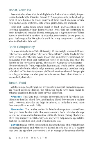 22 B R A I N H E A L T H
Boost Your Bs
Recent studies show that foods high in the B vitamins are vitally impor-
tant to brain health. Vitamins B6 and B12 may play a role in the develop-
ment of new brain cells. Good sources of these two B vitamins include
poultry, fish, eggs, soybeans, oats, whole grains, bananas and nuts.
Folic acid—called folate when found in food—plays a critical role in
lowering dangerously high homocysteine levels that can contribute to
brain atrophy and vascular disease. Orange juice is a great source of folate.
You can also find this nutrient in avocados, strawberries, beans, peas and
green leafy vegetables like spinach and kale. Many ready-to-eat cereals are
also fortified with folic acid.
Carb Complexity
In a recent study from Tufts University, 19 overweight women followed
either a “low carbohydrate” diet or a “low-calorie” whole foods diet for
three weeks. After the first week, those who completely eliminated car-
bohydrates from their diet performed worse on memory tests than the
people in the low-calorie group. The reason? Complex carbohydrates—
like those found in fruits, vegetables, legumes and whole grains—provide
glucose to the brain, which helps memory performance. Another study
published in The American Journal of Clinical Nutrition showed that people
on a high-carbohydrate diet process information faster than those on a
low-carbohydrate diet.
Brain Food
While eating a healthy diet can give your brain overall protection against
age-related cognitive decline, the following foods have been found to
enhance cognition. Include them in your diet often.
Avocados: This fatty fruit contains monounsaturated fat which con-
tributes to healthy blood flow. And healthy blood flow means a healthy
brain. However, avocados are high in calories, so limit them to no more
than one-half an avocado daily.
Blueberries: The anthocyanins in blueberries—potent antioxidants
that give these berries their blue color—reduce both oxidative damage
to your neurons and inflammation within the brain. Eating blueberries
often may improve mental acuity and may even help reverse age-related
declines in cognition and short-term memory loss.
Coffee: Regular coffee consumption reduces the risk of mental decline,
including dementia and Alzheimer’s disease. In one trial of 676 healthy
men over the age of 80, those who drank an average of three cups of coffee
 